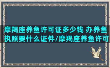 摩羯座养鱼许可证多少钱 办养鱼执照要什么证件/摩羯座养鱼许可证多少钱 办养鱼执照要什么证件-我的网站